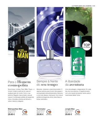 30190 | 50 ml
29.90 €
30414 | 50 ml
29.90 €
3430 | 50 ml
29.90 €
145LR PERFUMES DE HOMEM
Metropolitan Man
Eau de Parfum
Terminator
Eau de Parfum
Jungle Man
Eau de Parfum
Para o Homem
cosmopolita
Nova Iorque, Londres, Paris, Milão, Tóquio – o
homem moderno sente-se em casa em
qualquer parte do mundo. Como o seu
perfume: Elegante, descontraído, sensual,
casual. A combinação perfeita de bergamota
cítrica, chocolate, pimenta-de-Sichuan e
vetiver másculo e elegante.
Sempre à frente
do seu tempo
Marcante, misterioso e descomprometido. O
vigoroso perfume para homem atrai graças à
sua expressão extraordinariamente máscula e
a uma nota clássica, intemporal. Uma mistura
perfeita de bergamota cítrica, limão fresco e
âmbar carismático.
A liberdade
da aventura
Uma vida selvagem, independente. Em cada
dia uma nova aventura. A fragrância seduz
com uma mescla de lavanda, menta verde e
inestimáveis feijões Tonka.
TOPDE VENDAS!
 