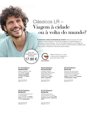 EAU DE
PARFUM CADA
APENAS
17.90 €
3295-151 | 50 ml 3295-260 | 50 ml
3295-259 | 50 ml 3295-261 | 50 ml
3295-162 | 50 ml
Clássicos LR –
Viagem à cidade
ou à volta do mundo?
É aventureiro e adora as metrópoles do mundo? Então isto é para si! Uma visita
cultural na moderna Estocolmo, uma reunião de negócios na exótica Singapura ou
networking no exclusivo Mónaco... Com os LR Classics pode partir na sua viagem de
sonho privada, sempre que quiser. Os Eau de Parfums modernos exalam as fragrâncias de
todo o mundo e transportam-no até ao seu próximo destino.
01 LR Classics
SINGAPURA
Sedutor e misterioso. Cheio
de contrastes e sempre
emocionante. Acordes
orientais, balsâmicos
combinam com cedro e
baunilha.
EAU DE PARFUM
02 LR Classics
MONACO
EAU DE PARFUM
03 LR Classics
ESTOCOLMO
A cidade da moda da
Escandinávia: Design, fashion
e festas vibrantes. Uma
fragrância levemente
amadeirada, com cedro,
âmbar e bergamota.
EAU DE PARFUM
04 LR Classics
NIAGARA
EAU DE PARFUM
05 LR Classics  
BOSTON
EAU DE PARFUM
“Made in Germany” é o nosso
compromisso de qualidade, no
qual pode confiar a 100%.
Para quem tem fome de viver.
Simplesmente diversificado e
multicultural. Uma combinação
fresca e frutada de maçã e
laranja, juntamente com madeiras
condimentadas e âmbar.
Cataratas imponentes, a
força da Natureza. O mesmo
acontece com o perfume: notas
marinhas, menta e madeira de
cedro.
A metrópole fascina pelo luxo
e a exclusividade.
Uma combinação de toranja,
âmbar opulento e requintados
acordes amadeirados.
 