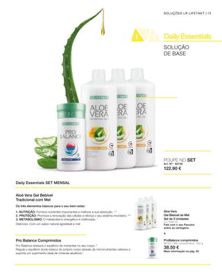 Art. Nº: 80730
122.90 €
15
3 x 1000 ml
SOLUÇÃO
DE BASE
SOLUÇÕES LR LIFETAKT
Daily Essentials SET MENSAL
Aloe Vera
Gel Bebível de Mel
Set de 3 Unidades
Fale com o seu Parceiro
sobre as vantagens.
e
POUPE NO SET
Aloé Vera Gel Bebível
Tradicional com Mel
Pro Balance Comprimidos
Pro Balance restaura o equilíbrio de nutrientes no seu corpo. 2
Regula o equilíbrio ácido-básico do próprio corpo através de micronutrientes valiosos e
suporta um suprimento ideal de minerais alcalinos.2
Os três elementos básicos para o seu bem-estar:
1. NUTRIÇÃO: Fornece nutrientes importantes e melhora a sua absorção. 1, 3
2. PROTEÇÃO: Promove a renovação das células e reforça o seu sistema imunitário. 4, 5
3. METABOLISMO: O metabolismo energético é melhorado. 1
Delicioso: Com um sabor natural agradável a mel
80102 | 360 comprimidos / 252 g
38.50 €
ProBalance comprimidos
Mais informação na pág. 65
 