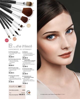 Preço do set apenas
Total 251.20 €
199.90 €
40068 
40062
46.90 €
40060
39.90 €
40061
46.90 €
40063
31.90 €
40064
29.90 €
40067
12.90 €
40065
19.90 €
40066
22.90 €
A modelo está a usar Perfect Powder Blush 11113-1
POUPE NO SET
01 | Pincel para base
• Para maquilhagem fluida
e cremosa
02 | Pincel para pó de arroz
• Para uma aplicação
uniforme de pó solto
e compacto
03 | Pincel para rouge
• Para a aplicação precisa
de blush em pó
05 | Blender
• Perfeito para esbater
a sombra de olhos em pó 	
na prega da pálpebra
06 | Escova para
sobrancelhas e pestanas
• Para dar a forma perfeita
às sobrancelhas
• Para separar as pestanas
08 | Delineador para
sobrancelhas e olhos
• Para o pó para
sobrancelhas e para o
delineador de olhos fluido
04 | Pincel para sombra
de olhos
• Para a aplicação uniforme
de sombra de olhos em pó
07 | Pincel para lábios
• Ideal para uma aplicação
precisa do batom
Com todos os pincéis
 