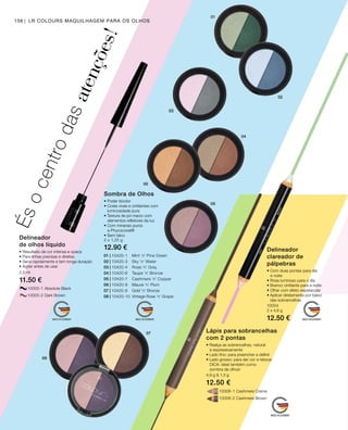 10006-1 Cashmere Creme
		 10006-2 Cashmere Brown
		 10005-1 Absolute Black
		 10005-2 Dark Brown
2,5 ml
11.50 €
01 | 10420-1 	 Mint ’n’ Pine Green
02 | 10420-3 	 Sky ’n’ Water
03 | 10420-4 	 Rose ’n’ Grey
04 | 10420-6 	 Taupe ’n’ Bronze
05 | 10420-7 	 Cashmere ’n’ Copper
06 | 10420-8 	 Mauve ’n’ Plum
07 | 10420-9 	 Gold ’n’ Bronze
08 | 10420-10 	Vintage Rose ’n’ Grape
2 x 1,25 g
12.90 €
10004
2 x 4,6 g
12.50 €
4,9 g  1,3 g
12.50 €
156 LR COLOURS MAQUILHAGEM PARA OS OLHOS
Ésocentrodasatenções!
Delineador
de olhos líquido
• Resultado de cor intensa e opaca
• Para linhas precisas e direitas
• Seca rapidamente e tem longa duração
• Agitar antes de usar
Sombra de Olhos
• Poder bicolor
• Cores vivas e cintilantes com
luminosidade pura
• Textura de pó macio com
	 elementos refletores da luz
• Com minerais puros
	 e Phycocorail®
• Sem talco
Delineador
clareador de
pálpebras
• Com duas pontas para dia
	 e noite
• Rosa luminoso para o dia
• Branco cintilante para a noite
• Olhar com efeito espetacular
• Aplicar diretamente por baixo
das sobrancelhas
Lápis para sobrancelhas
com 2 pontas
• Realça as sobrancelhas, natural
	 e expressivamente
• Lado fino: para preencher e definir
• Lado grosso: para dar cor e retocar
	DICA: ideal também como
	 sombra de olhos!
 