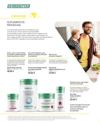 80338 | 60 cápsulas / 100,8 g
39.90 € 80550 | 375 g
49.90 €
80630 | 210 g
27.90 €
80301 | 150 ml
23.50 €
1
2
3
SUPLEMENTOS
INDIVIDUAIS
A sua alimentação deveria ser tão diversificada quanto
o seu dia-a-dia. Contudo, existe uma grande variedade
de necessidades e gostos. Cinco porções de fruta e vegetais por dia,
peixe fresco e produtos integrais, embora sejam muito saudáveis, não
são do agrado de todos. É por esse motivo que existem as soluções ideais da
gama LR LIFETAKT, ajustadas às suas necessidades individuais.
Peixe, ovos e outras fontes
de ómega 3 estão frequente-
mente ausentes do menu?
Faz muito desporto e pre-
tende uma porção adicional
de proteínas?
Não é fã de
produtos integrais?
A partir da página 52 encontra
mais informações sobre os
produtos individuais
LR LIFETAKT.
As cápsulas Super Omega possuem
um elevado teor de ácidos gordos
ómega 3 EPA e DHA e contribuem
para a preservação de uma função
cardíaca1
saudável. 
Super Omega cápsulas
Protein Power assegura uma fonte
adicional de proteínas para ajudar a
manter a sua massa muscular2
.
Protein Power Bebida Proteica
com sabor a Baunilha
O Fiber Boost complementa a sua
alimentação diária através do elevado
teor de fibras de 3 fontes diferentes.
Fiber Boost
Bebida instantânea em pó
DHA e EPA ajudam a manter a saúde das funções cardíacas. Para isso, é necessária a ingestão de pelo menos 250 mg de DHA por dia.
As proteínas contribuem para a manutenção e o aumento da massa muscular, bem como para a preservação do estado normal dos ossos.
A vitamina D contribui para a preservação do estado normal dos ossos e da função muscular. A vitamina B1 (tiamina) contribui para um normal meta-
bolismo energético, bem como para um normal funcionamento do sistema nervoso e da função física.
Gostaria de ter uma porção
extra de vitaminas?
O Vita Active assegura um aporte
vitamínico3
de 10 vitaminas essenciais
com apenas uma colher de chá por
dia – para todas as idades.
Vita Active
Frutos Vermelhos
 