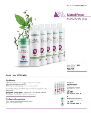 80102 | 360 comprimidos / 252 g
109.90 €
Art. Nº: 80930
38.50 €
79.90 €
21
80935 | 5x 500ml
SOLUÇÕES LR LIFETAKT
SOLUÇÃO DE BASE
Mental Power SET MENSAL
Mind Master
Set de 5 Unidades
Mais informação na pág. 58
Pro Balance comprimidos
Mais informação na pág. 65
Escolha livre de 5 Unidades
(Formula Red e/ou Formula
Green).
POUPE NO SET
e
Mind Master
Pro Balance Comprimidos
Combine 5 garrafas de Mind Master entre a Formula Green e a Formula Red, à
sua escolha.
O Mind Master fornece mais energia e permite um maior desem-
penho físico e mental a longo prazo.2,3
O Mind Master também protege contra o stress oxidativo.1
Mind Master Formula Green: O clássico com a força plena do chá verde
Mind Master Formula Red: Frutado com sabor a uvas
O Pro Balance restaura o equilíbrio ácido-básico4
e reduz a fadiga e o cansaço.5
 