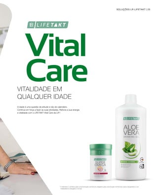 Vital
Care
25
1
SOLUÇÕES LR LIFETAKT
VITALIDADE EM
QUALQUER IDADE
A idade é uma questão de atitude e não de calendário.
Continue em força a fazer as suas atividades. Reforce a sua energia
e vitalidade com o LIFETAKT Vital Care da LR1
!
A vitamina C contribui para uma formação normal de colagénio para uma função normal dos vasos sanguíneos e um
metabolismo energético normal.
 