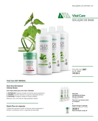 VitalCare21 3
Art. Nº: 80824
137.50 €
27
3 x 1000 ml
SOLUÇÕES LR LIFETAKT
SOLUÇÃO DE BASE
Vital Care SET MENSAL
Aloe Vera
Gel Bebível de Sivera
Set de 3 Unidades
Fale com o seu Parceiro sobre
as vantagens.
POUPE NO SET
e
Aloe Vera Gel bebível
Intense Sivera
Reishi Plus em cápsulas
Com triplo poder para uma maior vitalidade
1. ESTABILIZA: Suporta a função normal dos vasos sanguíneos.2
2. APORTA: Fornece vitamina C e suporta a absorção de ferro.3
3. PROTEGE: Protege as células do Stress oxidativo
Delicioso: Com uma nota de urtiga saudável e natural
O Reishi Plus garante a função normal dos vasos sanguíneos2
e
também é conhecido como o „cogumelo da vida longa“.
80338 | 60 cápsulas / 100,8g
39.90 €
Super Omega 3 cápsulas
Mais informação na pág. 63
 