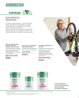 80338 | 60 cápsulas / 100,8g
39.90€
80370 | 30 cápsulas / 15 g
44.50 €
80332 | 90 cápsulas / 46,8 g
31.50 €
SUPLEMENTOS
INDIVIDUAIS
«A idade é um estado de espírito» – a gama LR LIFETAKT
oferece apoio totalmente individualizado a cada pessoa.
Começa a lidar com a menopausa ou acha que já não
está em tão boa forma como antes?
Chegou a altura de apoiar a sua vitalidade1,3
precisamente
onde mais necessita – para que possa concentrar-se nas
coisas bonitas da vida: por exemplo, o seu próximo projeto.
Quer fazer alguma coisa
pelo seu bem-estar
cardíaco, todos os dias?
O Super Omega fornece os ácidos
gordos essenciais EPA e DHA,
contribuindo para um funcionamento
normal do coração.1
Super Omega 3 cápsulas
A partir da página 52
encontra mais informações
sobre os produtos
LR LIFETAKT individuais.
1
DHA e EPA ajudam a manter a saúde das funções cardíacas. Para isso, é necessária a ingestão de pelo menos 250 mg de DHA por dia.
2
Patente-Nº: EP2228067
3
A vitamina D e o cálcio contribuem para a manutenção do estado normal dos ossos e dos dentes.
4
O cálcio contido no Woman Phyto contribui para um metabolismo energético normal.
Quer sentir uma sensação
plena de bem-estar?
O Pro 12² apoia o bem-estar geral.
Pro 12 cápsulas
A menopausa determina o
seu dia?
O Phyto Woman, com cálcio e
vitamina D, apoia durante a
menopausa. Em particular,
preservando os ossos e dentes 3.
Contém adicionalmente: Extrato de
trevo vermelho.
Woman Phyto Cápsulas
 