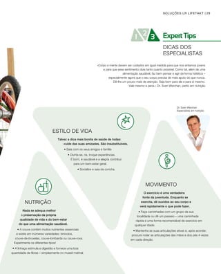 29SOLUÇÕES LR LIFETAKT
Dr. Sven Werchan
Especialista em nutrição
ESTILO DE VIDA
Talvez a dica mais bonita de saúde de todas: 		
	 cuide das suas amizades. São insubstituíveis.
• Saia com os seus amigos e família
• Divirta-se, ria, troque experiências. 			
É bom, é saudável e a alegria contribui 	
para um bem-estar geral.
• Socialize e saia da concha.
NUTRIÇÃO
Nada se adequa melhor 			
à preservação da própria 		
qualidade de vida e do bem-estar 		
do que uma alimentação saudável.
• A couve contém muitos nutrientes essenciais 		
e existe em inúmeras variedades: brócolos,
couve-de-bruxelas, couve-lombarda ou couve-roxa. 		
Experimente os diferentes tipos!
• A linhaça estimula a digestão e fornece uma boa 			
quantidade de fibras – simplesmente no muesli matinal.
«Corpo e mente devem ser cuidados em igual medida para que nos sintamos jovens
e para que esse sentimento dure tanto quanto possível. Como tal, além de uma
alimentação saudável, faz bem pensar e agir de forma holística –
especialmente agora que o seu corpo precisa de mais apoio do que nunca.
Dê-lhe um pouco mais de atenção. Seja bom para ele e para si mesmo.
Vale mesmo a pena.» Dr. Sven Werchan, perito em nutrição
MOVIMENTO
O exercício é uma verdadeira
fonte da juventude. Enquanto se
exercita, dê ouvidos ao seu corpo e
verá rapidamente o que pode fazer.
• Faça caminhadas com um grupo da sua
localidade ou dê um passeio – uma caminhada
rápida é uma forma recomendável de exercício em
qualquer idade.
• Mantenha as suas articulações ativas e, após acordar,
procure rodar as articulações das mãos e dos pés 4 vezes 	
em cada direção.
DICAS DOS
ESPECIALISTAS
 