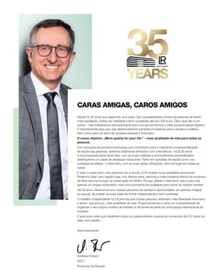 Desde há 35 anos que seguimos uma visão: Dar a possibilidade a todas as pessoas de serem
mais saudáveis, cheias de vitalidade e bem-sucedidas até aos 100 anos. Claro que isto é um
sonho - mas trabalhamos afincadamente para nos aproximarmos o mais possível desse objetivo.
É precisamente para isso que desenvolvemos soluções inovadoras para a saúde e a beleza,
bem como para um extra de sucesso pessoal e financeiro.
O nosso objetivo: „More quality for your life.“ – mais qualidade de vida para todas as
pessoas.
Com soluções de produtos exclusivas que contribuem para a crescente consciencialização
da saúde das pessoas, estamos totalmente alinhados com a tendência - há já 35 anos!
A incomparável planta Aloé Vera, com as suas múltiplas e extraordinárias possibilidades,
desempenha um papel de destaque nessa área. Tanto em questões de saúde como nos
cuidados de beleza - o Aloe Vera, com as suas várias utilizações, deve ter lugar em todas as
casas.
E visto o nosso bem mais precioso ser a saúde, a LR investe numa qualidade excecional.
Podemos dizer com orgulho que, nos últimos anos, abrimos a mais moderna fábrica de produtos
de Aloe Vera na Europa na nossa sede em Ahlen. Porque „Made in Germany“ não é para nós
apenas um slogan publicitário, mas uma promessa de qualidade para todos os nossos clientes!
Há 35 anos, oferecemos aos nossos parceiros de vendas a oportunidade, em período integral
ou parcial, de moldar as suas vidas de forma independente e bem-sucedida.
O trabalho independente na LR permite que muitas pessoas obtenham mais liberdade financeira
e assim, aos poucos, mais qualidade de vida. Proporcionamos a cada um a possibilidade de
organizar o seu próprio horário de trabalho e de tornar-se parte de uma equipa internacional de
sucesso.
É para esta visão que trabalham todos os colaboradores e parceiros comerciais da LR, todos os
dias, com paixão.
Atenciosamente,
Andreas Friesch
CEO |
Porta-voz da Direção
CARAS AMIGAS, CAROS AMIGOS
 