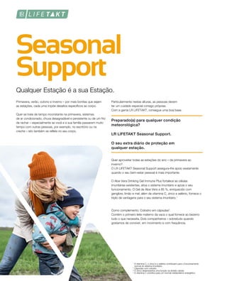 Qualquer Estação é a sua Estação.
Primavera, verão, outono e inverno – por mais bonitas que sejam
as estações, cada uma impõe desafios específicos ao corpo.
Quer se trate de tempo inconstante na primavera, sistemas
de ar condicionado, chuva desagradável e persistente ou de um frio
de rachar – especialmente se você e a sua família passarem muito
tempo com outras pessoas, por exemplo, no escritório ou na
creche – isto também se reflete no seu corpo.
Particularmente nestas alturas, as pessoas devem
ter um cuidado especial consigo próprias.
Com a gama LR LIFETAKT, consegue uma boa base.
Preparado(a) para qualquer condição
meteorológica?
LR LIFETAKT Seasonal Support.
O seu extra diário de proteção em
qualquer estação.
Quer aproveitar todas as estações do ano – da primavera ao
inverno?
O LR LIFETAKT Seasonal Support assegura-lhe apoio exatamente
quando o seu bem-estar pessoal é mais importante.
O Aloe Vera Drinking Gel Immune Plus fortalece as células
imunitárias existentes, ativa o sistema imunitário e apoia o seu
funcionamento. O Gel de Aloe Vera a 85 %, enriquecido com
gengibre, limão e mel, além de vitamina C, zinco e selénio, fornece o
triplo de vantagens para o seu sistema imunitário.1
Como complemento: Colostro em cápsulas2
.
Contém o primeiro leite materno da vaca o qual fornece ao bezerro
tudo o que necessita. Dois companheiros – sobretudo quando
gostamos de conviver, em movimento e com frequência.
1
A vitamina C, o zinco e o selénio contribuem para o funcionamento
normal do sistema imunitário.
2
Cápsulas com colostro
³ O zinco desempenha uma função na divisão celular.
4
A vitamina C contribui para um normal metabolismo energético.
 