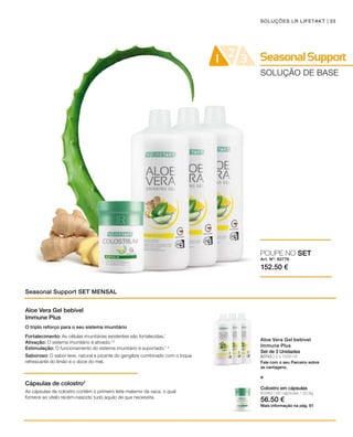 Art. Nº: 80776
152.50 €
80743 | 3 x 1000 ml
33SOLUÇÕES LR LIFETAKT
SOLUÇÃO DE BASE
Seasonal Support SET MENSAL
Aloe Vera Gel bebível
Immune Plus
Set de 3 Unidades
Fale com o seu Parceiro sobre
as vantagens.
POUPE NO SET
e
Aloe Vera Gel bebível
Immune Plus
Cápsulas de colostro2
O triplo reforço para o seu sistema imunitário
Fortalecimento: As células imunitárias existentes são fortalecidas.1
Ativação: O sistema imunitário é ativado.1,3
Estimulação: O funcionamento do sistema imunitário é suportado.1, 4
Saboroso: O sabor leve, natural e picante do gengibre combinado com o toque
refrescante do limão e o doce do mel.
As cápsulas de colostro contêm o primeiro leite materno da vaca, o qual
fornece ao vitelo recém-nascido tudo aquilo de que necessita.
80360 | 60 cápsulas / 30,9g
56.50 €
Colostro em cápsulas
Mais informação na pág. 61
 