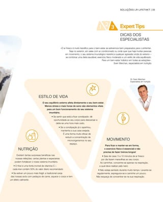 35SOLUÇÕES LR LIFETAKT
Dr. Sven Werchan
Especialista em nutrição
ESTILO DE VIDA
O seu equilíbrio externo afeta diretamente o seu bem-estar.
Menos stress e mais horas de sono são elementos vitais
para um bom funcionamento do seu sistema
imunitário.
• Se sentir que está a ficar constipado: dê
oportunidade ao seu corpo para descansar e
deite-se uma hora mais cedo.
• Se a constipação já o apanhou,
mantenha a sua casa arejada.
É uma forma muito eficaz de
reduzir a concentração de
microorganismos no seu
espaço.
NUTRIÇÃO
Existem tantas surpresas benéficas nas
nossas refeições: certas plantas e especiarias
podem fortalecer o nosso sistema imunitário.
• O Kiwi é uma fonte incrível de vitamina C – 	
cada kiwi contém 50% do valor díario recomendado
• Se estiver um pouco mais frágil: a tradicional canja 		
das nossas avós com pedaços de carne, aquece o corpo e tem
um efeito calmante.
«O ar fresco é muito benéfico para o bem-estar se estivermos bem preparados para o enfrentar.
Seja no exterior, em salas com ar condicionado ou onde quer que haja muitas pessoas
em movimento, o seu sistema imunológico resistirá a qualquer agressão vinda do exterior –
se combinar uma dieta saudável, exercício físico moderado e um estilo de vida equilibrado.
Para um bem-estar holístico em todas as estações».
Sven Werchan, especialista em nutrição
MOVIMENTO
Para ficar e manter-se em forma, 	
o exercício físico é essencial e não 		
precisa de fazer treinos longos!
• Saia de casa: 5 a 10 minutos de ar fresco 		
por dia fazem maravilhas ao seu corpo. 		
Ao caminhar, concentre-se apenas na respiração, 	
a qual deve realizar pelo nariz.
• Não esteja sentado durante muito tempo. Levante-se
regularmente, espreguice-se e caminhe um pouco. 		
Não esqueça de concentrar-se na sua respiração.
DICAS DOS
ESPECIALISTAS
 