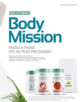 37
1
SOLUÇÕES LR LIFETAKT
PASSO A PASSO
ATÉ AO PESO PRETENDIDO
Quer parecer bem e sentir-se bem no seu corpo?
Deseja livrar-se das gorduras que teimam em não desaparecer ou mesmo
perder mais um pouco de peso. LR LIFETAKT Body Mission é a solução ideal
para alcançar o seu peso de sonho e reforçar a sua confiança1
.
A substituição de uma das refeições diárias principais, no âmbito de uma alimentação hipocalórica, por um substituto de
refeição deste tipo contribui para manter o peso depois de ter emagrecido. A substituição de duas das refeições diárias
principais, no âmbito de uma alimentação hipocalórica, por um substituto de refeição deste tipo contribui para a perda de peso.
A fim de obter o efeito referido, devem ser substituídas uma a duas refeições por dia.
As proteínas contidas no Protein Power contribuem para a manutenção e aumento da massa muscular
 