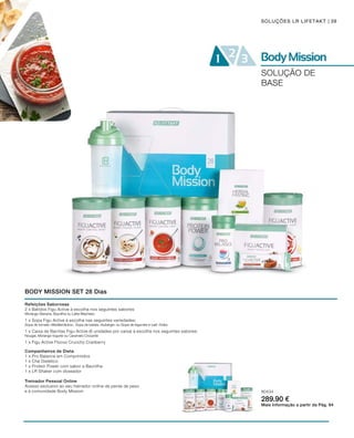 80434
289.90 €
39SOLUÇÕES LR LIFETAKT
SOLUÇÃO DE
BASE
BODY MISSION SET 28 Dias
Mais Informação a partir da Pág. 64
Treinador Pessoal Online
Acesso exclusivo ao seu treinador online de perda de peso
e à comunidade Body Mission
Companheiros de Dieta
1 x Pro Balance em Comprimidos
1 x Chá Dietético
1 x Protein Power com sabor a Baunilha
1 x LR Shaker com doseador
Refeições Saborosas
2 x Batidos Figu Active à escolha nos seguintes sabores:
Morango-Banana, Baunilha ou Latte-Machiato
1 x Sopa Figu Active à escolha nas seguintes variedades:
Sopa de tomate «Mediterrânica», Sopa de batata «Auberge» ou Sopa de legumes e caril «Índia»
1 x Caixa de Barritas Figu Active (6 unidades por caixa) à escolha nos seguintes sabores:
Nougat, Morango-Iogurte ou Caramelo Crocante
1 x Figu Active Flocos Crunchy Cranberry
 