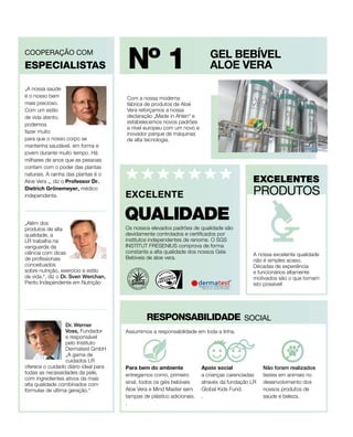 GEL BEBÍVEL
ALOE VERA
Com a nossa moderna
fábrica de produtos de Aloé
Vera reforçamos a nossa
declaração „Made in Ahlen“ e
estabelecemos novos padrões
a nível europeu com um novo e
inovador parque de máquinas
de alta tecnologia.
ESPECIALISTAS
PRODUTOS
Nº 1
Os nossos elevados padrões de qualidade são
devidamente controlados e certificados por
institutos independentes de renome. O SGS
INSTITUT FRESENIUS comprova de forma
constante a alta qualidade dos nossos Géis
Bebíveis de aloe vera.
QUALIDADE
EXCELENTE
A nossa excelente qualidade
não é simples acaso.
Décadas de experiência
e funcionários altamente
motivados são o que tornam
isto possível!
RESPONSABILIDADE
Dr. Werner
Voss, Fundador
e responsável
pelo Instituto
Dermatest GmbH
„A gama de
cuidados LR
oferece o cuidado diário ideal para
todas as necessidades da pele,
com ingredientes ativos da mais
alta qualidade combinados com
fórmulas de última geração.“
„Além dos
produtos de alta
qualidade, a
LR trabalha na
vanguarda da
ciência com dicas
de profissionais
conceituados
sobre nutrição, exercício e estilo
de vida.“, diz o Dr. Sven Werchan,
Perito Independente em Nutrição
COOPERAÇÃO COM
EXCELENTES
SOCIAL
Não foram realizados
testes em animais no
desenvolvimento dos
nossos produtos de
saúde e beleza.
Para bem do ambiente
entregamos como, primeiro
sinal, todos os géis bebíveis
Aloe Vera e Mind Master sem
tampas de plástico adicionais.
.
Apoio social 
a crianças carenciadas
através da fundação LR
Global Kids Fund.
.
Assumimos a responsabilidade em toda a linha.
„A nossa saúde
é o nosso bem
mais precioso.
Com um estilo
de vida atento,
podemos
fazer muito
para que o nosso corpo se
mantenha saudável, em forma e
jovem durante muito tempo. Há
milhares de anos que as pessoas
contam com o poder das plantas
naturais. A rainha das plantas é o
Aloe Vera „, diz o Professor Dr.
Dietrich Grönemeyer, médico
independente.
 