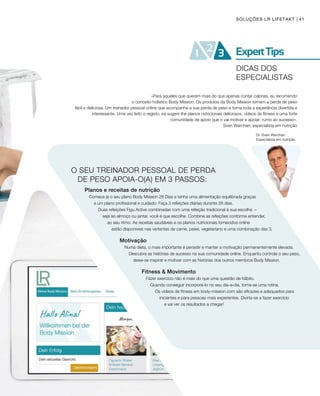41
O SEU TREINADOR PESSOAL DE PERDA 		
DE PESO APOIA-O(A) EM 3 PASSOS:
Planos e receitas de nutrição
Comece já o seu plano Body Mission 28 Dias e tenha uma alimentação equilibrada graças
a um plano profissional e cuidado: Faça 3 refeições diárias durante 28 dias.
Duas refeições Figu Active combinadas com uma refeição tradicional à sua escolha –
seja ao almoço ou jantar, você é que escolhe. Combine as refeições conforme entender,
ao seu ritmo. As receitas saudáveis e os planos nutricionais fornecidos online
estão disponíveis nas vertentes de carne, peixe, vegetariano e uma combinação das 3.
Motivação
Numa dieta, o mais importante é persistir e manter a motivação permanentemente elevada.
Descubra as histórias de sucesso na sua comunidade online. Enquanto controla o seu peso,
deixe-se inspirar e motivar com as histórias dos outros membros Body Mission.
Fitness  Movimento
Fazer exercício não é mais do que uma questão de hábito.
Quando conseguir incorporá-lo no seu dia-a-dia, torna-se uma rotina.
Os vídeos de fitness em body-mission.com são eficazes e adequados para
iniciantes e para pessoas mais experientes. Divirta-se a fazer exercício
e vai ver os resultados a chegar!
SOLUÇÕES LR LIFETAKT
Dr. Sven Werchan
Especialista em nutrição
«Para aqueles que querem mais do que apenas contar calorias, eu recomendo
o conceito holístico Body Mission. Os produtos da Body Mission tornam a perda de peso
fácil e deliciosa. Um treinador pessoal online que acompanha a sua perda de peso e torna toda a experiência divertida e
interessante. Uma vez feito o registo, irá sugerir-lhe planos nutricionais deliciosos, vídeos de fitness e uma forte
comunidade de apoio que o vai motivar e apoiar, rumo ao sucesso».
Sven Werchan, especialista em nutrição
DICAS DOS
ESPECIALISTAS
 