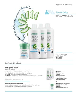 3 x 1000 ml
Art. Nº: 80881
132.90 €
80190 | 60 cápsulas / 37,2 g
34.90 €
Active Freedom em cápsulas
Mais informação na pág. 61
45SOLUÇÕES LR LIFETAKT
SOLUÇÃO DE BASE
Pro Activity SET MENSAL
Aloe Vera
Gel Bebível Active
Freedom
Set de 3 Unidades
Fale com o seu Parceiro
sobre as vantagens.
POUPE NO SET
e
Aloé Vera Gel Bebível
Active Freedom
Active Freedom em Cápsulas
O triplo estímulo para o seu aparelho locomotor:
1. MOBILIDADE: Promove a conservação das cartilagens.4
2. FORÇA: Promove a conservação dos ossos1
3. ENERGIA: Contribui para um bom metabolismo energético e para a diminuição
do cansaço5
Saboroso: com sabor natural a laranja
A vitamina D contribui para a preservação do estado normal dos ossos e da
função muscular2 e o manganês ajuda o tecido conjuntivo3
 