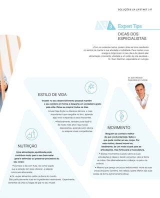 47SOLUÇÕES LR LIFETAKT
Dr. Sven Werchan
Especialista em nutrição
ESTILO DE VIDA
Investir no seu desenvolvimento pessoal mantém 		
o seu cérebro em forma e desperta um verdadeiro gosto
pela vida. Deixe-se inspirar todos os dias.
• Leia! Seja ficção ou literatura técnica: o mais
importante é que mergulhe no livro, aprenda 		
algo novo e expanda os seus horizontes.
• Naturalmente, também pode fazê-lo 		
de modo mais ativo: faça novas
descobertas, aprenda outro idioma
ou adquira novas competências.
NUTRIÇÃO
Uma alimentação equilibrada pode
contribuir muito para o seu bem-estar
geral e estimular ou preservar processos do
seu corpo:
• Comece o dia com fruta. Se comer aquilo 		
que a estação tem para oferecer, a seleção 		
nunca será aborrecida.
• Os «super alimentos» estão na boca do mundo. 		
São particularmente ricas em ingredientes inestimáveis. 	Experimente,
sementes de chia ou bagas de goji no seu muesli.
«Com os nutrientes certos, podem obter-se bons resultados
no sentido de manter a sua atividade e mobilidade. Para manter a sua
energia a longo prazo no seu dia-a-dia deverá aliar
alimentação consciente, atividade e um estilo de vida saudável.»
Dr. Sven Werchan, especialista em nutrição
MOVIMENTO
Ninguém se conhece melhor
do que você próprio(a). Sabe o
que pode confiar ao seu corpo. Por
este motivo, deverá mover-se,
idealmente, de um modo suave para as
articulações, mas forte para a musculatura.
• Exerça movimentos suaves sobre as suas
articulações e relaxe o tecido conjuntivo: abra e feche
as mãos. Gire alternadamente a cabeça, os pés e os
ombros.
• Mesmo que pareça um pouco exibicionista: mova as suas
ancas enquanto caminha. Isto relaxa a parte inferior das suas
costas de forma extremamente eficaz.
DICAS DOS
ESPECIALISTAS
 