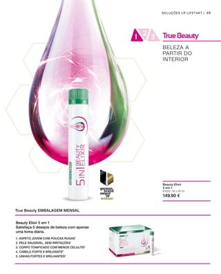 81030 | 30 x 25 ml
149.90 €
49SOLUÇÕES LR LIFETAKT |
True Beauty EMBALAGEM MENSAL
BELEZA A
PARTIR DO
INTERIOR
Beauty Elixir
5 em 1
Beauty Elixir 5 em 1
Satisfaça 5 desejos de beleza com apenas
uma toma diária.
1. ASPETO JOVEM COM POUCAS RUGAS1
2. PELE SAUDÁVEL, SEM IRRITAÇÕES1
3. CORPO TONIFICADO COM MENOS CELULITE2
4. CABELO FORTE E BRILHANTE3
5. UNHAS FORTES E BRILHANTES4
 