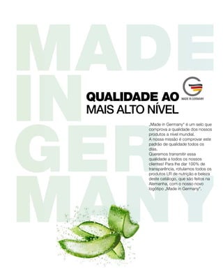 „Made in Germany“ é um selo que
comprova a qualidade dos nossos
produtos a nível mundial.
A nossa missão é comprovar este
padrão de qualidade todos os
dias.
Queremos transmitir essa
qualidade a todos os nossos
clientes! Para lhe dar 100% de
transparência, rotulamos todos os
produtos LR de nutrição e beleza
deste catálogo, que são feitos na
Alemanha, com o nosso novo
logótipo „Made in Germany“.
MAIS ALTO NÍVEL
QUALIDADE AO
 