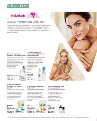 379.90 € 241.50 €
71007 70036
38.90 € 20.90 €49.90 €
27529 20763 10406
1
Estudos científicos realizados pelo prestigiado Instituto Dermatest GmbH. Período de utilização: 6 semanas (do final de janeiro ao início de março de 2015). Número de participantes: 40.
BELEZA A PARTIR DO EXTERIOR
Para um resultado perfeito e duradouro é recomendável uma abordagem
integrada da beleza. Complemente a sua rotina de cuidados diários a
partir de fora, com o Beauty Elixir 5 em 1 a partir de dentro. A gama LR
LIFETAKT True Beauty oferece um set de cuidados para cada um dos 5
desejos de beleza.
4. Quer cabelo mais forte e
brilhante?
O sistema de cuidados para o
cabelo LR ALOE VIA, com
uma combinação única de gel de
aloe vera e 7 óleos naturais,
nutre, fortalece e repara o cabelo,
protegendo-o contra
a quebra.
5. Quer unhas ainda mais
fortes e saudáveis?
O Sérum para mãos e unhas
LR COLOURS oferece um
cuidado suave com óleos e
vitaminas essenciais. O
Reparador de unhas melhora
a elasticidade
e resistência das unhas.
1. Quer uma pele jovem
e elástica, com menos rugas?
O dispositivo elétrico anti-idade
LR ZEITGARD assegura,
graças ao seu método térmico
frio/quente, um transporte eficaz
de substâncias ativas
anti-idade para a
camada cutânea.
2. Quer uma pele mais
saudável e homogénea, com
menos irritações?
Graças à tecnologia especial
de oscilação, o dispositivo de
limpeza LR ZEITGARD garante
uma limpeza profunda
e delicada – até 10 x
mais eficaz do que
uma limpeza
normal1
.
3. Quer um corpo mais
tonificado com pouca
celulite?
LR ALOE VIA providencia um
cuidado intensivo com aloe
vera, para uma silhueta corpo-
ral definida e tonificada na
barriga, antebraços,coxas
e nádegas.
Kit Restruturante
Kit de
Limpeza
Clássico
Set
LR Colours
para unhas
Set
Aloe Vera
Nutri-Repair
Aloe Vera
Set de
Tonificação
 