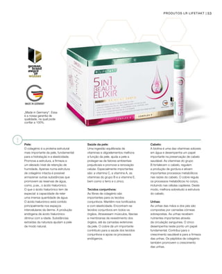 PRODUTOS LR LIFETAKT | 53
Pele:
O colagénio é a proteína estrutural
mais importante da pele, fundamental
para a hidratação e a elasticidade.
Promove a estrutura, a firmeza e
um elevado nível de retenção de
humidade. Apenas numa estrutura
de colagénio intacta é possível
armazenar outras substâncias que
promovem as reservas de água,
como, p.ex., o ácido hialurónico.
O que o ácido hialurónico tem de
especial: a capacidade de reter
uma imensa quantidade de água.
O ácido hialurónico está contido
principalmente nos espaços
intercelulares da derme. A produção
endógena de ácido hialurónico
diminui com a idade. Substâncias
extraídas da natureza ajudam a pele
de modo natural.
„Made in Germany“. Essa
é a nossa garantia de
qualidade, na qual pode
confiar a 100%.
Saúde da pele:
Uma ingestão equilibrada de
vitaminas e oligoelementos melhora
a função da pele, ajuda a pele a
proteger-se de fatores ambientais
prejudiciais e promove a renovação
celular. Especialmente importantes
são: a vitamina C, a vitamina A, as
vitaminas do grupo B e a vitamina E,
bem como o ferro e o zinco.
Tecidos conjuntivos:
As fibras de colagénio são
importantes para os tecidos
conjuntivos. Mantêm-nos tonificados
e com elasticidade. Encontram-se
tecidos conjuntivos em todos os
órgãos. Atravessam músculos, fáscias
e membranas de revestimento dos
órgãos, até às camadas exteriores
da pele. O cobre dá um importante
contributo para a saúde dos tecidos
conjuntivos e apoia os processos
endógenos.
Cabelo:
A biotina é uma das vitaminas solúveis
em água e desempenha um papel
importante na preservação de cabelo
saudável. As vitaminas do grupo
B fortalecem o cabelo, regulam
a produção de gordura e ativam
importantes processos metabólicos
nas raízes do cabelo. O cobre regula
os processos metabólicos no corpo,
incluindo nas células capilares. Deste
modo, melhora sobretudo a estrutura
do cabelo.
Unhas:
As unhas das mãos e dos pés são
compostas por camadas córneas
sobrepostas. As unhas recebem
nutrientes importantes através
da circulação sanguínea. O zinco
desempenha neste ponto um papel
fundamental. Contribui para o
crescimento saudável e para a firmeza
das unhas. Os péptidos de colagénio
também promovem o crescimento
das unhas.
 