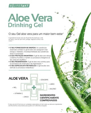 • O SEU FORNECEDOR DE ENERGIA: As substâncias
essenciais contidas no gel de aloe vera asseguram mais
energia e vitalidade. A biodisponibilidade das substâncias
ativas é aumentada1
• A SUA PROTEÇÃO IMUNITÁRIA: O gel de aloe vera reforça
o sistema imunitário e mantém os processos endógenos do
seu corpo em equilíbrio.2
• O SEU REGENERADOR: O gel de aloe vera contribui para
os processos de construção e de regeneração.3,4
• O SEU ESPECIALISTA METABÓLICO: O gel de aloe vera
estimula os processos metabólicos.1
O seu Gel aloe vera para um maior bem-estar1
O gel bebível de aloe vera da LR permite-lhe desfrutar a vida
em pleno, uma vez que nutre, protege, regenera e ativa o seu
corpo.1-4
O aloe vera da LR torna-se um verdadeiro especialista em bem-estar ao adicionar ingredientes
cientificamente comprovados para ajudá-lo em diferentes situações
ALOE VERA + GENGIBRE
+ MEL
+ LIMÃO
+ VITAMINA C
+ ZINCO
+ SELÉNIO
INGREDIENTES
CIENTIFICAMENTE
COMPROVADOS
 