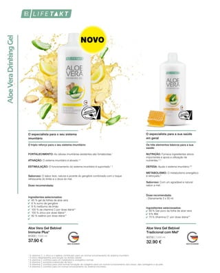 80700 | 1000 ml
32.90 €
81000 | 1000 ml
37.90 €
Ingredientes selecionados:
90 % Gel puro da folha de aloe vera
9 % Mel
75 % Vitamina C1
por dose diária**
Aloe Vera Gel Bebível
Tradicional com Mel*
Aloe Vera Gel Bebível
Immune Plus*
O especialista para a sua saúde
em geral
Os três elementos básicos para a sua
saúde:
O especialista para o seu sistema
imunitário
¹ A vitamina C, o zinco e o selénio contribuem para um normal funcionamento do sistema imunitário.
2
O zinco desempenha uma função na divisão celular.
³ A vitamina C contribui para um metabolismo energético normal.
4
A vitamina C aumenta a absorção de ferro.
5
A vitamina C contribui para uma normal formação de colagénio para um normal funcionamento dos ossos, das cartilagens e da pele.
6
A vitamina C contribui para um normal funcionamento do sistema imunitário.
O triplo reforço para o seu sistema imunitário:
85 % gel de folhas de aloe vera
6 % sumo de gengibre
8 % melSumo de limão
100 % de vitamina C por dose diária**
100 % zinco por dose diária**
82 % selénio por dose diária**
FORTALECIMENTO: As células imunitárias existentes são fortalecidas.1
ATIVAÇÃO: O sistema imunitário é ativado.1,2
ESTIMULAÇÃO: O funcionamento do sistema imunitário é suportado.1, 3
Saboroso: O sabor leve, natural e picante do gengibre combinado com o toque
refrescante do limão e o doce do mel.
Dose recomendada:
NUTRIÇÃO: Fornece ingredientes ativos
importantes e apoia a utilização de
nutrientes.3, 4
DEFESA: Ajuda o sistema imunitário.5,6
METABOLISMO: O metabolismo energético
é reforçado.3 
Saboroso: Com um agradável e natural
sabor a mel.
Dose recomendada:
- Diariamente 3 x 30 mlIngredientes selecionados:
NOVO
 