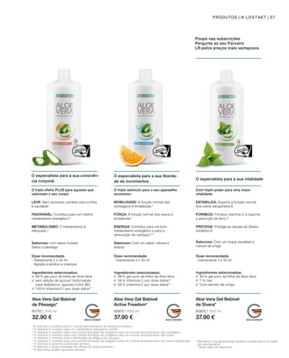 80750 | 1000 ml
32.90 €
80850 | 1000 ml
37.90 €
80800 | 1000 ml
37.90 €
57PRODUTOS LR LIFETAKT
Ingredientes selecionados:
98 % gel puro da folha de Aloe Vera
sem adição de açúcar2
(informação
para diabéticos: apenas 0,054 BE)
100 % Vitamina C3
por dose diária**
Ingredientes selecionados:
88 % gel puro da folha de Aloe Vera
56 % Vitamina C por dose diária**
58 % Vitamina E por dose diária**
Ingredientes selecionados:
90 % gel puro da folha de Aloe Vera
7 % mel
Com extrato de urtiga
Aloe Vera Gel Bebível
de Pêssego*
Aloe Vera Gel Bebível
Active Freedom*
Aloe Vera Gel Bebível
de Sivera*
Poupe nas subscrições
Pergunte ao seu Parceiro
LR pelos preços mais vantajosos
O especialista para a sua consciên-
cia corporal
O triplo efeito PLUS para aqueles que
valorizam o seu corpo:
1
A vitamina C contribui para o normal funcionamento do sistema imunitário.
2
A vitamina C contribui para um metabolismo energético normal.
³ A vitamina C contribui para uma normal formação de colagénio para um normal funcionamento das cartilagens.
4
A vitamina C contribui para uma normal formação de colagénio para um normal funcionamento dos ossos.
5
A vitamina C contribui para a diminuição da fadiga e do cansaço.
6
A vitamina C contribui para uma normal formação de colagénio para um normal funcionamento dos vasos sanguíneos.
7
A vitamina C aumenta a absorção de ferro.
8
A vitamina C ajuda a proteger as células do stress oxidativo.
9
O Aloe Vera contém açúcares naturais.
* Mantenha uma alimentação variada e equilibrada e um estilo
de vida saudável.
** Dose diária de referência.
Com triplo poder para uma maior
vitalidade:
O triplo estímulo para o seu aparaelho
locomotor:
O especialista para a sua vitalidade
O especialista para a sua liberda-
de de movimentos
Dose recomendada:
- Diariamente 3 x 30 ml
- Agrada a adultos e crianças
Dose recomendada:
- Diariamente 3 x 30 ml
Dose recomendada:
- Diariamente 3 x 30 ml
LEVE: Sem açúcares, perfeito para a linha
e saudável.1
FAVORÁVEL: Contribui para um melhor
metabolismo energético.2
METABOLISMO: O metabolismo é
reforçado.2 
Saboroso: com sabor frutado
Sabor a pêssego
ESTABILIZA: Suporta a função normal
dos vasos sanguíneos.6
FORNECE: Fornece vitamina C e suporta
a absorção de ferro.7
PROTEGE: Protege as células do Stress
oxidativo.8
Saboroso: Com um toque saudável e
natural de urtiga
MOBILIDADE: A função normal das
cartilagens é fortalecida.3
FORÇA: A função normal dos ossos é
fortalecida.4
ENERGIA: Contribui para um bom
metabolismo energético e para a
diminuição do cansaço.2,5
Saboroso: Com um sabor natural a
laranja
 
