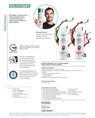MindMaster
	 	
		
	
		
	
	
	
	
!
WWW.SGS-QUALITAETSSIEGEL.DE
MADE IN GERMANY
80900 | 500 ml
Mind Master contribui para um
melhor desempenho físico
e mental a longo prazo1
e
contribui para a redução do
stress oxidativo2
.
Energia prolongada1
com o consumo regular
Ajuda a reduzir o stress oxidativo2
Inscrito para
registo de patente***
Em duas variantes:
O clássico com todo o poder 		
do chá verde
O frutado com sabor a uva
cada 16.90 €
Formula Red*
80950 | 500 ml
Mind Master
Formula Green*
Âmbitos de aplicação:
Energia duradoura com o consumo regular:
– Melhor desempenho a nível físico e mental1,3
graças à viamina B e ao ferro4
Proteção:
– Protege contra o stress oxidativo²
– 100% de Vitamina E
por dose diária**
Gel de folhas de aloe vera para o bem-estar geral
Consumo recomendado:
– 80 ml por dia
Ingredientes selecionados:
Com Vitaminas e Oligoelementos
100 % Vitamina E por dose diária**
100 % Vitamina B1 (Vitamina B1) por dose diária**
100 % Vitamina B9 (Ácido fólico) por dose diária**
100 % Vitamina B12 por dose diária***
30 % Ferro por dose diária**
51 % Selénio por dose diária**
Com 36 % de gel da folha de Aloe Vera
Com sumo de uva
concentrado
Com extrato de chá verde
Com L-Carnitina
Com coenzima Q10
1
A vitamina B12 contribui para um metabolismo energético normal e para uma função normal do sistema nervoso. A vitamina B12 ajuda a reduzir a fadiga e a fadiga. 2
A Vitamina E protege as
células do stress oxidativo. 3
A Tiamina e vitamina B12 contribuem para uma função cognitiva normal. 4
O ferro contribui para um metabolismo energético normal e reduz o cansaço e a fadiga.
* Mantenha uma alimentação variada e equilibrada e um estilo de vida saudável. ** Dose diária de referência. *** Patente-Nº: DE 10 2013 205 049 A1
Os produtos Mind Master da
gama LR LIFETAKT constam da
Kölner Liste®. A Kölner Liste®
divulga produtos com risco
mínimo de doping.
„Made in Germany“. Essa é a nossa
garantia de qualidade, na qual pode
confiar a 100%.
Para nós, a qualidade está
em primeiro lugar. Desde o
cultivo até ao produto final,
na LR tudo é submetido aos
mais rigorosos controlos.
Isto é confirmado pelo SGS
Institut Fresenius.
Fernando Pimenta
Canoísta, vencedor de várias
medalhas nacionais,
internacionais e olímpicas
 