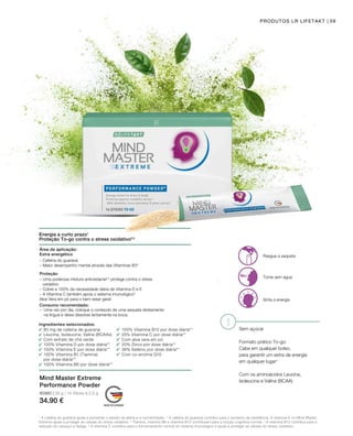 80980 | 35 g / 14 Sticks à 2,5 g
34.90 €
59PRODUTOS LR LIFETAKT
Energia a curto prazo1
Proteção To-go contra o stress oxidativo2,5
Rasgue a saqueta
Tome sem água
Sinta a energia
Sem açúcar
Formato prático To-go:
Cabe em qualquer bolso,
para garantir um extra de energia
em qualquer lugar¹
Com os aminoácidos Leucina,
Isoleucina e Valina (BCAA)
Mind Master Extreme
Performance Powder
Área de aplicação:
Extra energético
Proteção
– Cafeína do guaraná
– Maior desempenho mental através das Vitaminas B33
– Uma poderosa mistura antioxidante2,5
protege contra o stress
oxidativo
– Cobre a 100% da necessidade diária de Vitamina D e E
– A Vitamina C também apoia o sistema imunulógico5
Aloe Vera em pó para o bem-estar geral
Consumo recomendado:
– Uma vez por dia, coloque o conteúdo de uma saqueta diretamente
na língua e deixe dissolver lentamente na boca.
Ingredientes selecionados:
80 mg de cafeína de guaraná
Leucina, Isoleucina, Valina (BCAAs)
Com extrato de chá verde
100% Vitamina D por dose diária**
100% Vitamina E por dose diária**
100% Vitamina B1 (Tiamina)
por dose diária**
100% Vitamina B6 por dose diária**
100% Vitamina B12 por dose diária**
25% Vitamina C por dose diária**
Com aloe vera em pó
20% Zinco por dose diária**
36% Selénio por dose diária**
Com co-enzima Q10
1
A cafeína do guaraná ajuda a aumentar o estado de alerta e a concentração. 2
A cafeína do guaraná contribui para o aumento da resistência. A vitamina E no Mind Master
Extreme ajuda a proteger as células do stress oxidativo. 3
Tiamina, vitamina B6 e vitamina B12 contribuem para a função cognitiva normal. 4
A vitamina B12 contribui para a
redução do cansaço e fadiga. 5
A vitamina C contribui para o funcionamento normal do sistema imunológico e ajuda a proteger as células do stress oxidativo.
 