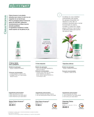80326 | 30 ml
22.50 €
80404 | 250 g
17.90 € 80325 | 60 cápsulas / 33,5 g
39.90 €
O Spray rápido
para a garganta
O Chá relaxante Cápsulas práticas
As defesas do corpo trabalham
continuamente, sem pausas.
As cápsulas enriquecidas com
vitamina C e zinco dão um
contributo importante para o normal
funcionamento do sistema
imunitário. O mesmo faz o Spray
graças à vitamina C que contém –
a alternativa prática para quando
não está em casa.
Ingredientes selecionados:
86% de extrato de Cistus
38% Vitamina C por dose diária*
42% Vitamina E por dose diária*
Ingredientes selecionados:
95% de folhas de Cistus Incanus
5% de refrescantes folhas de hortelã
Ingredientes selecionados:
72 % de extrato de Cistus
100 % Vitamina C por dose diária*
20 % Zinco por dose diária*
Âmbito de aplicação:
– Ajuda o sistema imunitário1
Consumo recomendado:
– 3 vaporizações 3 vezes ao dia
– Dosagem leve com vaporização
direta na boca
Âmbito de aplicação:
– Para uma sensação agradável a
partir do interior
Consumo recomendado:
– Colocar uma colher de chá cheia
numa chávena com água a
ferver, deixar tapado durante 8 a
10 minutos e coar.
Âmbito de aplicação:
– Ajuda o sistema imunitário1
Consumo recomendado:
– 1 cápsula 2 vezes ao dia
Spray Cistus Incanus** Chá Cistus Incanus** Cápsulas Cistus
Incanus**
1 A vitamina C contribui para o normal funcionamento do sistema imunitário;
* Dose diária de referência;
** Mantenha uma alimentação variada e equilibrada e um estilo de vida saudável.
Cistus Incanus é uma planta
arbustiva que cresce no solo rico em
magnésio do sul da Europa.
Para os produtos Cistus Incanus da
gama LR LIFETAKT utilizamos
exclusivamente as folhas ricas de
elevada qualidade.
O ingrediente resultante é muitas
vezes superior ao da planta em pó.
 