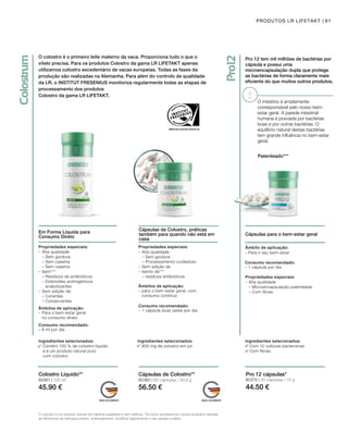 80361 | 125 ml
45.90 €
80360 | 60 cápsulas / 30,9 g
56.50 €
80370 | 30 cápsulas / 15 g
44.50 €
61PRODUTOS LR LIFETAKT
Em Forma Líquida para 	
Consumo Direto
Cápsulas de Colostro, práticas
também para quando não está em
casa
Ingredientes selecionados:
Contém 100 % de colostro líquido
e é um produto natural puro
com colostro
Ingredientes selecionados:
800 mg de colostro em pó
Propriedades especiais:
–	Alta qualidade
	 – Sem gordura
	 – Sem caseína
	 – Sem caseína
–	Sem***
	 – Resíduos de antibióticos
	 – Esteroides androgénicos
anabolizantes
–	Sem adição de
	 – Corantes
	 – Conservantes
Âmbitos de aplicação:
– Para o bem-estar geral		
no consumo direto
Consumo recomendado:
– 8 ml por dia
Propriedades especiais:
– Alta qualidade
	 – Sem gordura
	 – Processamento cuidadoso
– Sem adição de
– Isento de***
	 – resíduos antibióticos
Âmbitos de aplicação:
– para o bem-estar geral, com
consumo contínuo
Consumo recomendado:
– 1 cápsula duas vezes por dia
Colostro Líquido** Cápsulas de Colostro**
O colostro é um produto natural de máxima qualidade e sem aditivos. Tal como acontece em muitos produtos naturais,
as influências da natureza podem, eventualmente, modificar ligeiramente o seu aspeto e sabor.
Pro 12 tem mil milhões de bactérias por
cápsula e possui uma
microencapsulação dupla que protege
as bactérias de forma claramente mais
eficiente do que muitos outros produtos.
Cápsulas para o bem-estar geral
Ingredientes selecionados:
Com 12 culturas bacterianas
Com fibras
Pro 12 cápsulas*
Âmbito de aplicação:
– Para o seu bem-estar
Consumo recomendado:
– 1 cápsula por dia
Propriedades especiais:
– Alta qualidade
	 – Microencapsulação patenteada
	 – Com fibras
Patenteado***
O colostro é o primeiro leite materno da vaca. Proporciona tudo o que o 	
vitelo precisa. Para os produtos Colostro da gama LR LIFETAKT apenas
utilizamos colostro excedentário de vacas europeias. Todas as fases da
produção são realizadas na Alemanha. Para além do controlo de qualidade
da LR, o INSTITUT FRESENIUS monitoriza regularmente todas as etapas de
processamento dos produtos
Colostro da gama LR LIFETAKT.
O intestino é amplamente
corresponsável pelo nosso bem-
estar geral. A parede intestinal
humana é povoada por bactérias
boas e por outras bactérias. O
equilíbrio natural destas bactérias
tem grande influência no bem-estar
geral.
 