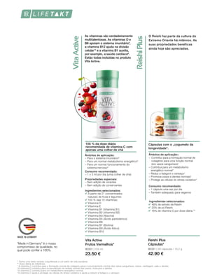 80301 | 150 ml
23.50 €
*  Tenha uma dieta variada e equilibrada e um estilo de vida saudável.
** Dose diária de referência.
1  
A vitamina C contribui para a formação normal de colágeno para o funcionamento normal dos vasos sanguíneos, ossos, cartilagem, pele e dentes. 
2 
A vitamina D contribui para a manutenção do estado normal dos ossos, músculos e dentes.
3 
A vitamina C contribui para um metabolismo energético normal.
4 
A vitamina C ajuda a proteger as células do stress oxidativo e ajuda a reduzir a fadiga e o cansaço.
As vitaminas são verdadeiramente
multitalentosas. As vitaminas D e
B6 apoiam o sistema imunitário9
,
a vitamina B12 ajuda na divisão
celular10
e a vitamina B1 auxilia,
por exemplo, a saúde cardíaca8
.
Estão todas incluídas no produto
Vita Active.
100 % da dose diária
recomendada de vitamina C com
apenas uma colher de chá
Vita Active
Frutos Vermelhos*
Ingredientes selecionados:
A partir de 21 concentrados
naturais de fruta e legumes
100 % das 10 vitaminas:
Vitamina D
Vitamina E
Vitamina B1 (Vitamina B1)
Vitamina B2 (Vitamina B2)
Vitamina B3 (Niacina)
Vitamina B5 (Ácido pantoténico)
Vitamina B6
Vitamina B7 (Biotina)
Vitamina B9 (Ácido fólico)
Vitamina B12
Propriedades especiais:
Âmbitos de aplicação:
– Para o sistema imunitário9
– Para um normal metabolismo energético8
– Para um normal funcionamento do
sistema nervoso8
Consumo recomendado:
– 1 x 5 ml por dia (uma colher de chá)
– Sem adição de corantes
– Sem adição de conservantes
“Made in Germany” é o nosso
compromisso de qualidade, no
qual pode confiar a 100%.
O Reishi faz parte da cultura do
Extremo Oriente há milénios. As
suas propriedades benéficas
ainda hoje são apreciadas.
Cápsulas com o „cogumelo da
longevidade“.
Âmbitos de aplicação::
–	Contribui para a formação normal de
colagénio para uma função normal
dos vasos sanguíneos1
– Contribui para um metabolismo
energético normal3
– Reduz a fadiga e o cansaço4
– Promove ossos e dentes normais1
– Protege as células do stress oxidativo4
Consumo recomendado:
– 1 cápsula uma vez por dia
– Também adequado para veganos
Ingredientes selecionados:
	 48% de extrato de Reishi
	 20% de pó Reishi
	 75% de vitamina C por dose diária **
80331 | 30 cápsulas / 15,2 g
42.90 €
Reishi Plus
Cápsulas*
 