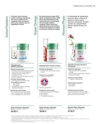 80190 | 60 cápsulas / 37,2 g
34.90 €
80338 | 60 cápsulas / 99,3 g
39.90 €
5
DHA e EPA ajudam a manter a saúde das funções cardíacas. Para isso, é necessária a ingestão de pelo menos 250 mg de DHA por dia.
6
O Cálcio contribui para um metabolismo energético normal e um normal funcionamento do sistema nervoso.
7
O manganês contribui para uma formação de tecido conjuntivo normal e também para um metabolismo energético normal.
8 
A tiamina e a vitamina B12 contribuem para um metabolismo energético normal e função mental normal. A tiamina contribui para a função normal do sistema nervoso e a
função cardíaca normal.
9
A vitamina D e a vitamina B6 contribuem para o funcionamento normal do sistema imunológico.
10
A vitamina B12 tem uma função na divisão celular.
O produto Active Freedom
contém nutrientes importantes,
tais como a vitamina E, D e
manganês. Estes contribuem,
entre outros aspetos, para um
metabolismo normal.
Cápsulas para o 		
aparelho locomotor
Âmbitos de aplicação:
–	Contribui para a preservação do estado
normal dos ossos e dos músculos2
– Contribui para um metabolismo
energético normal7
– Contribui para uma formação normal do
tecido conjuntivo7
Consumo recomendado:
– uma cápsula duas vezes por dia
Ingredientes selecionados:
50 % Vitamina D por dose diaria**
83 % Vitamina E por dose diária**
50 % Manganês por dose diária**
Propriedades especiais:
	 –	Sem lactose
	 –	Sem glúten
–	Complemento ideal ao Aloe Vera 	
Gel Bebível Freedom
Active Freedom cápsulas*
63PRODUTOS LR LIFETAKT
Os ácidos gordos ómega 3 EPA
(ácido eicosapentaenoico) e DHA
(ácido docosahexaenoico) são
importantes para a preservação
de uma função cardíaca
saudável.5 Estes influenciam
significativamente, por exemplo,
os valores de gordura no sangue
e promovem a fluidez do sangue.
Cápsulas para a função cardíaca
De pesca sustentável
Ingredientes selecionados:
1260 mg Ácidos gordos Ómega 3
630 mg EPA
420 mg DHA
117 mg Beta-Glucanos
Super Omega cápsulas*
Âmbitos de aplicação:
–	Contribui para uma função cardíaca
normal5
Consumo recomendado:
– 1 cápsula 3 x ao dia
A combinação de ingredientes
ativos de cálcio e vitamina D2
garante o máximo apoio
durante a menopausa. Também
incluído nas cápsulas Phyto
Woman: extrato de trevo ver-
melho.
Cápsulas de apoio durante a
menopausa
Âmbitos de aplicação:
– 	Para um metabolismo energético
normal6
– Contribui para a transmissão normal de
sinais entre células6
Consumo recomendado:
–	 1 cápsula 3 vezes por dia
Características especiais:
– Sem lactose
– Sem glúten
Ingredientes selecionados:
	 Com isoflavonas do trevo vermelho
	 100% de vitamina D por dose diária **
	 50% de cálcio por dose diária **
80332 | 90 cápsulas / 48,8g
31.50 €
Woman Phyto Cápsulas
 