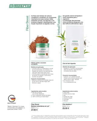80630 | 210 g
27.90 €
80205 | 250 g
25.50 €
1
	O crómio contribui para um metabolismo normal dos macronutrientes e para a manutenção de níveis normais de açúcar no san-
gue.  2
  As proteínas ajudam a manter e aumentar a massa muscular e a manter os ossos normais.  3 
A vitamina B6 contribui para
um metabolismo normal do açúcar e das proteínas e para o normal funcionamento do sistema imunitário e hormonal. * Assegure
uma alimentação diversificada e equilibrada e um estilo de vida saudável. ** Dose diária de referência.
As fibras são hidratos de carbono
complexos e constituem um componente
importante da nossa nutrição. Estão
presentes na fruta, nos legumes e nos
produtos integrais e desempenham uma
função importante na digestão normal.
Fibras contra o excesso
de apetite
Ingredientes selecionados:
Alto teor de fibras 			
de 3 fontes diferentes
Com o adoçante natural de stevia
108 % Crómio por dose diária**
Fiber Boost
Bebida instantânea em pó*
Âmbitos de aplicação:
–	Contribui para um metabolismo normal
de macronutrientes; as proteínas, os
hidratos de carbono e as gorduras são
mais bem absorvidos pelo corpo1
–	Contribui para a manutenção dos níveis
de açúcar no sangue, o que evita o
excesso de apetite1
Consumo recomendado:
–	Misture 2 colheres de medição rasas de
pó em 200 ml de leite magro sem
lactose ou água.
Um grande volume de líquidos é
muito importante para o
organismo.
A combinação das preciosas
ervas aromáticas asseguram uma
das melhores alternativas à água.
Chá de fácil digestão
Ingredientes selecionados:
Chá verde
Folhas de erva-mate
Ipé
Folhas de urtiga
Chá de rooibos
Citronela
Alcaçuz
Âmbitos de aplicação:
–	Assegura o conusmo recomendado 	
	 diário de líquidos, especialmente 	
	 no âmbito de uma dieta
Consumo recomendado:
–	Colocar 1 a 2 colheres de chá 		
	 cheias numa chávena grande com 	
	 água a ferver, tapar  durante 		
5 a 7 minutos e coar.
–	3 a 4 chávenas por dia
Chá dietético*
“Made in Germany” é o nosso
compromisso de qualidade, no
qual pode confiar a 100%.
 