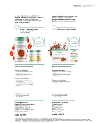 cada 45.90 € cada 28.90 €
80209 | 500 g Embalagem
80210 | 500 g Embalagem
Sopa de Batata «Auberge»
80271 | 6 x 60 g
80272 | 6 x 60 g
Morango-Iogurte
80208 | 500 g Embalagem 80284 | 6 x 60 g
As sopas Figu Active são substitutos de
refeições quentes que lhe facilitam a perda ou a
manutenção do peso*. A refeição está
disponível em três versões deliciosas para
poder variar ao máximo.
Só 208 a 214 kcal por porção:
57 g de sopa Figu Active
+ 300 ml de água
1 refeição1
≈ de 5,10 €
Refeições quentes e deliciosas
Ingredientes selecionados:
Combinação equilibrada
de nutrientes
Âmbitos de aplicação:
– Substituir duas refeições ajuda a
perder peso
– Substituir uma refeição ajuda a
manter o peso
Consumo recomendado:
–	Substitua uma refeição normal 		
por uma sopa.
–	Para tal, bata 4 colheres de sopa 	
(57 g de pó) em 300 ml de água
quente.
Sopas Figuactiv
Sopa de Tomate «Mediterrânica»
Sopa de Legumes e Caril «Índia»
As barrinhas Figu Active substituem uma
refeição completa e também são
perfeitas para consumir fora de casa.
Escolha entre três saborosas versões!
Só 224 a 226 kcal por barrinha.
1 refeição1
≈ de 4,82 €
67PRODUTOS LR LIFETAKT
Refeição prática para o caminho
Ingredientes selecionados:
Combinação equilibrada
de nutrientes
Âmbitos de aplicação:
– Substituir duas refeições ajuda a
perder peso
– Substituir uma refeição ajuda a
manter o peso
Consumo recomendado:
–	Substitua uma refeição normal 		
	 por uma barrinha
Barrinhas Figuactiv
Nougat crocante
Caramelo crocante
1
Relativamente a uma de três refeições médias por dia, com uma ingestão calórica diária de 2.000 kcal
* A substituição de uma refeição diária, no âmbito de uma alimentação hipocalórica, por um substituto de refeição deste tipo contribui para manter o peso depois de ter
emagrecido. A substituição de duas refeições diárias, no âmbito de uma alimentação hipocalórica, por um substituto de refeição deste tipo contribui para a perda de peso.
A fim de obter o efeito referido, devem ser substituídas uma a duas refeições por dia.
 