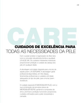 Com o poder protetor e regenerador do Aloe Vera
rumo a uma pele naturalmente bonita e saudável:
LR ALOE VIA. Os cuidados hidratantes individuais
proporcionam proteção e cuidado da cabeça aos
pés em qualquer idade.
A abordagem anti-idade integrada para uma tez de
aspeto jovem: LR ZEITGARD. A abordagem geral
profissional disponibiliza, em três etapas,
ferramentas profissionais e cuidados anti-idade
adequados ao tipo de pele, para uma tez jovem
duradoura.
O cuidado especial LR MICROSILVER PLUS, com a
sua combinação de princípios ativos de
MICROSILVER BGTM, pantenol e compostos de
zinco, promove a proteção funcional e proporciona
cuidados otimizados para a pele necessitada e
cansada.
TODAS AS NECESSIDADES DA PELE
| 69
CUIDADOS DE EXCELÊNCIA PARA
 