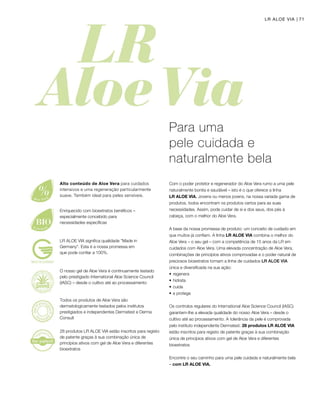 71LR ALOE VIA
Com o poder protetor e regenerador do Aloe Vera rumo a uma pele
naturalmente bonita e saudável – isto é o que oferece a linha
LR ALOE VIA. Jovens ou menos jovens, na nossa variada gama de
produtos, todos encontram os produtos certos para as suas
necessidades. Assim, pode cuidar de si e dos seus, dos pés à
cabeça, com o melhor do Aloe Vera.
A base da nossa promessa de produto: um conceito de cuidado em
que muitos já confiam. A linha LR ALOE VIA combina o melhor do
Aloe Vera – o seu gel – com a competência de 15 anos da LR em
cuidados com Aloe Vera. Uma elevada concentração de Aloe Vera,
combinações de princípios ativos comprovadas e o poder natural de
preciosos bioextratos tornam a linha de cuidados LR ALOE VIA
única e diversificada na sua ação:
•	regenera
•	hidrata
•	cuida
•	e protege
Os controlos regulares do International Aloe Science Council (IASC)
garantem-lhe a elevada qualidade do nosso Aloe Vera – desde o
cultivo até ao processamento. A tolerância da pele é comprovada
pelo instituto independente Dermatest. 28 produtos LR ALOE VIA
estão inscritos para registo de patente graças à sua combinação
única de princípios ativos com gel de Aloe Vera e diferentes
bioextratos
Encontre o seu caminho para uma pele cuidada e naturalmente bela
– com LR ALOE VIA.
Para uma
pele cuidada e
naturalmente bela
Enriquecido com bioextratos benéficos –
especialmente concebido para
necessidades específicas
O nosso gel de Aloe Vera é continuamente testado
pelo prestigiado International Aloe Science Council
(IASC) – desde o cultivo até ao processamento
Todos os produtos de Aloe Vera são
dermatologicamente testados pelos institutos
prestigiados e independentes Dermatest e Derma
Consult
28 produtos LR ALOE VIA estão inscritos para registo
de patente graças à sua combinação única de
princípios ativos com gel de Aloe Vera e diferentes
bioextratos
LR ALOE VIA significa qualidade Made in
Germany. Esta é a nossa promessa em
que pode confiar a 100%.
Alto conteúdo de Aloe Vera para cuidados
intensivos e uma regeneração particularmente
suave. Também ideal para peles sensíveis.
 