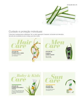 73LR ALOE VIA
O Aloe Vera é verdadeiramente multifacetado. Tem um efeito regenerador e hidratante, mas também anti-inflamatório.
Aproveite esta versatilidade dos pés à cabeça, para toda a família.
Cuidado e proteção individuais
Para cabelos brilhantes e
com movimento
LR ALOE VIA
Cuidados para o cabelo
Para a proteção delicada da pele
do bebé e cuidados diários para
as crianças, não esquecendo a
higiene oral.
LR ALOE VIA
Cuidados para bebés e
crianças Para uma pele saudável 	
e protegida do sol
LR ALOE VIA
Proteção solar
LR ALOE VIA
Limpeza e
cuidado corporal
Para uma pele 		
macia ao toque
 