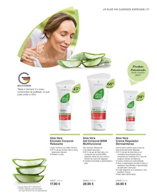 Aloe Vera
Aloe Vera
Aloe Vera
45%
60%
20%
20603 | 100 ml
17.90 €
20604 | 200 ml
28.90 €
20606 | 50 ml
34.90 €
77
* Europa Patent EP 2 399 648 B1
** Estudo realizado pela Dermatest
em maio de 2010 com 20 participantes
LR ALOE VIA CUIDADOS ESPECIAIS
Aloe Vera
Emulsão Corporal
Relaxante
Loção nutritiva com efeito térmico
• 45 % de gel de Aloe Vera e óleos
essenciais naturais
• Hidrata e cuida
Aloe Vera
Gel Corporal MSM
Multifuncional
Gel cremoso refrescante
e de rápida absorção.
• 60 % de gel de Aloe Vera, um
composto de enxofre MSM
especial, folhas de uva ursina e
extrato de casca de salgueiro
• Confere tonicidade e elasticidade à
pele
Aloe Vera
Creme Regulador
DermaIntense
Creme extra nutritivo para zonas da
pele particularmente fatigadas
• 20 % de gel de Aloe Vera e um
complexo de princípios ativos
composto por vitamina B12, óleo de
onagra e extrato de Mahonia
• Cuida e hidrata em profundidade
•	Ativa a regeneração da pele e reduz a
aspereza, vermelhidão e descamação
da pele (sem doenças)*
• A pele regenera-se e readquire o seu
equilíbrio natural
• Sem óleos perfumados
“Made in Germany” é o nosso
compromisso de qualidade, no qual
pode confiar a 100%.
Produto
Patenteado
desde outubro
2018*
 