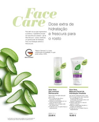 Aloé Vera
50%
Aloé Vera
50%
20679 | 50 ml
23.90 €
20689 | 75 ml
18.90 €
Dose extra de
hidratação
e frescura para
o rosto
Para além da sua ação regeneradora
e protetora, o ingrediente principal
da nossa linha de cuidados – gel de
Aloe Vera puro – possui, sobretudo,
um grande poder de hidratação.
Para uma hidratação extrema e
frescura pura.
* confirmado com base numa medição com Corneometer em
20 pessoas pelo instituto Dermatest em janeiro de 2017
Aloe Vera
Gel cremoso
Refrescante
Textura leve e de rápida absorção
para o rosto
• 50 % de gel de Aloe Vera e
bioextrato de azeitona
• Hidrata em profundidade com um
toque de frescura extra
• Revitaliza a tez e protege a pele
dos radicais livres
• A pele fica com um aspeto fresco e
resplandecente
Aloe Vera
Máscara Facial de
Hidratação Imediata
Gel cremoso refrescante para o rosto
• 50 % de gel de Aloe Vera, bioextrato
de rosa selvagem e uma
combinação de princípios ativos com
Aquaxyl e Aquapront™
• Hidrata a pele até 95 % mais em
apenas 3 minutos*
• Melhora a elasticidade da pele e o
equilíbrio de hidratação
• A pele fica com um aspeto fresco e
resplandecente
“Made in Germany” é o nosso
compromisso de qualidade, no qual
pode confiar a 100%.
 