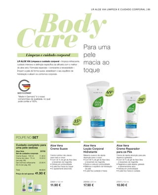 Aloé Vera
35%
Aloé Vera
69%
Aloé Vera
30%
20631 | 100 ml
11.90 €
20639 | 200 ml
17.90 €
27517 | 100 ml
10.90 €
Preço do set apenas
Total 46.30 €
41.90 €
11.90 €
10.50 €
23.90 €
20708 
85LR ALOE VIA LIMPEZA E CUIDADO CORPORAL
Cuidado completo para
uma pele sedosa
Aloe Vera
Set de cuidados corporais
Creme Suave · 100 ml
Creme de mãos · 75 ml
(ver pág. 86)
Gel cremoso refrescante
50 ml (ver pág. 80)
POUPE NO SET
Para uma
pele
macia ao
toque
LR ALOE VIA Limpeza e cuidado corporal – limpeza refrescante,
cuidado intensivo e definição específica da silhueta com o melhor
do aloe vera. Fórmulas especiais – consoante a necessidade –
limpam a pele de forma suave, estabilizam o seu equilíbrio de
hidratação e alisam os contornos corporais.
Limpeza e cuidado corporal
Aloe Vera
Creme Suave
Creme nutritivo não oleoso
para rosto e corpo
• Com 35 % de gel de Aloe Vera
e bioextrato de magnólia
• Hidrata em profundidade
• A pele fica macia ao toque
• É rapidamente absorvido
Aloe Vera
Loção Corporal
Hidratante
Bálsamo suave e de rápida
absorção para o corpo
• Com 69 % de gel de Aloe Vera
e bioextrato de magnólia
• Nutre e cuida em profundidade
• Melhora o equilíbrio de hidratação
da pele
• A pele fica cuidada e macia
Aloe Vera
Creme Reparador
para os Pés
Creme de rápida absorção para pés
ásperos e gretados
• Com 30 % de gel de Aloe Vera
e bioextrato de magnólia
• Regenera a pele áspera, gretada
e extremamente seca
• Hidrata em profundidade
• A pele fica macia e cuidada
“Made in Germany” é o nosso
compromisso de qualidade, no qual
pode confiar a 100%.
 