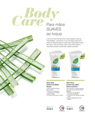 Aloé Vera
35%
Aloé Vera
40%
20610 | 75 ml
10.50 €
20613 | 75 ml
11.90 €
Para mãos
SUAVES
ao toque
O creme de mãos Aloe Vera mima, cuida e regenera a pele das
mãos fatigadas – dia após dia. A sua composição de aloe vera e
extrato de calêndula orgânica contribui para a regeneração da pele.
Além disso, o aloe vera hidrata. Assim, até as mãos ásperas e
stressadas são gentil e suavemente cuidadas novamente.
Aloe Vera
Creme de Mãos
Suave
Creme de rápida absorção
para as mãos
• Com 35 % de Aloe Vera
e bioextrato de calêndula
• Nutre e hidrata
• As mãos ficam suaves e macias
Aloe Vera
Creme de mãos
Extra nutritivo
Creme nutritivo, de rápida absorção,
para mãos secas e extremamente
fatigadas
• Com 40 % de Aloe Vera e
bioextrato de calêndula
• Cuida de forma intensiva e protege
a pele
• Apoia a regeneração da pele
gretada
 