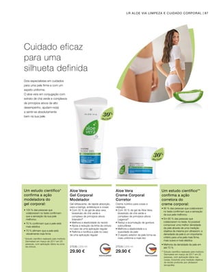 Aloé Vera
30%
Aloé Vera
30%
27536 | 200 ml
29.90 €
27535 | 200 ml
29.90 €
87LR ALOE VIA LIMPEZA E CUIDADO CORPORAL
Cuidado eficaz
para uma
silhueta definida
Dois especialistas em cuidados
para uma pele firme e com um
aspeto uniforme.
O aloe vera em conjugação com
extrato de chá verde e complexos
de princípios ativos de alto
desempenho, ajudam-no(a)
a sentir-se absolutamente
bem na sua pele.
Aloe Vera
Gel Corporal
Modelador
Gel refrescante, de rápida absorção,
para a barriga, antebraços e coxas
• Com 30 % de gel de aloe vera,
bioextrato de chá verde e
complexo de princípios ativos
Intenslim®
• Melhora a elasticidade do tecido
• Apoia a redução da linha da cintura
no caso de uma aplicação regular
• Refirma e tonifica a pele no caso
de uma aplicação regular
Aloe Vera
Creme Corporal
Corretor
Creme nutritivo para coxas e
nádegas
• Com 30 % de gel de Aloe Vera,
bioextrato de chá verde e
complexo de princípios ativos
Legance®
• Reduz a acumulação de gordura
subcutânea
• Melhora a elasticidade e a
suavidade da pele
• O aspeto exterior da pele torna-se
mais uniforme e mais liso
Um estudo científico*
confirma a ação
modeladora do
gel corporal:
* Estudo científico realizado pelo instituto
Dermatest em março de 2017 em 20
pessoas, com aplicação diária na zona
da cintura.
• 100 % das pessoas que
colaboraram no teste confirmam
que a sensação da sua pele
melhorou
• 70 % confirmam que a pele está
mais elástica
• 70 % afirmam que a pele está
visivelmente mais firme
Um estudo científico**
confirma a ação
corretora do
creme corporal:
** Estudo científico realizado pelo instituto
Dermatest em março de 2017 em 20
pessoas, com aplicação diária nas
coxas, incluindo uma medição objetiva
do tecido profundo por ultrassom
(ecografia).
• 95 % das pessoas que colaboraram
no teste confirmam que a sensação
da sua pele melhorou
• Em 85 % das pessoas que
colaboraram no teste, foi possível
comprovar uma melhor densidade
da pele através de uma medição
objetiva da mesma por ultrassom; a
densidade da pele é um importante
critério para uma pele mais firme,
mais suave e mais elástica
• Melhoria da densidade da pele em
até 70 %
 