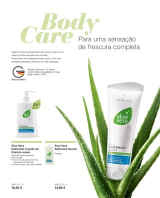 Aloé Vera
38%
20611 | 250 ml
10.50 €
20612 | 500 ml
14.90 €
Para uma sensação
de frescura completa
Higiene e frescura revigorantes para todo o corpo com o
melhor do aloe vera para toda a família.
Proporciona uma limpeza profunda, assim como uma
verdadeira sensação de frescura e mais hidratação.
Aloe Vera
Sabonete Líquido de
limpeza suave
Sabonete líquido hidratante
para as mãos
• Com 38 % de gel de Aloe Vera
e bioextrato de calêndula
• Limpeza suave, que cuida e hidrata
Aloe Vera
Sabonete líquido
Recarga
“Made in Germany” é o nosso
compromisso de qualidade, no qual
pode confiar a 100%.
 