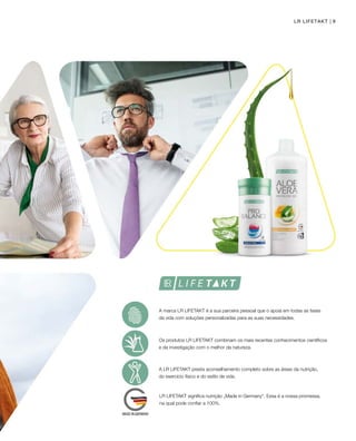 9LR LIFETAKT
A marca LR LIFETAKT é a sua parceira pessoal que o apoia em todas as fases
da vida com soluções personalizadas para as suas necessidades.
Os produtos LR LIFETAKT combinam os mais recentes conhecimentos científicos
e da investigação com o melhor da natureza.
A LR LIFETAKT presta aconselhamento completo sobre as áreas da nutrição,
do exercício físico e do estilo de vida.
LR LIFETAKT significa nutrição „Made in Germany“. Essa é a nossa promessa,
na qual pode confiar a 100%.
 