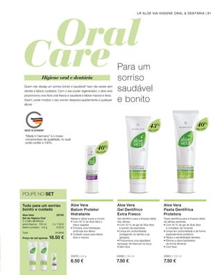 Aloé Vera
40%
Aloé Vera
40%
Aloé Vera
43%
20676 | 4,8 g
6.50 €
20690 | 100 ml
7.50 €
20691 | 100 ml
7.50 €
Preço do set apenas
Total 21.50 €
18.50 €
2 x 7.50 €
6.50 €
20705 
91LR ALOE VIA HIGIENE ORAL  DENTÁRIA
POUPE NO SET
Tudo para um sorriso
bonito e cuidado
Aloe Vera
Set de Higiene Oral
2 x Géis dentífricos
extra frescos · 100 ml
Batom protetor · 4,8 g
Quem não deseja um sorriso bonito e saudável? Isso não existe sem
dentes e lábios cuidados. Com o seu poder regenerador, o aloe vera
proporciona uma flora oral fresca e saudável e lábios macios e lisos.
Assim, pode mostrar o seu sorriso despreocupadamente a qualquer
altura!
Para um
sorriso
saudável
e bonito
Higiene oral e dentária
Aloe Vera
Batom Protetor
Hidratante
Bálsamo labial suave e incolor
• Com 40 % de Aloe Vera e
óleos vegetais
• Fornece uma hidratação
profunda aos lábios
• Cuidado suave para lábios
lisos e macios
Aloe Vera
Gel Dentífrico
Extra Fresco
Gel dentífrico para a limpeza diária
dos dentes
• Com 43 % de gel de Aloe Vera
e extrato de equinácea
• Limpa em profundidade,
protegendo os dentes e as
gengivas
• Proporciona uma agradável
sensação de frescura na boca
• Sem flúor
Aloe Vera
Pasta Dentífrica
Protetora
Pasta dentífrica para a limpeza diária
de dentes sensíveis
• Com 40 % de gel de Aloe Vera
e complexo de minerais
• Limpa em profundidade e de forma
especialmente protetora
• Reduz a sensibilidade dentária
• Elimina a placa bacteriana
de forma eficiente
• Com flúor
“Made in Germany” é o nosso
compromisso de qualidade, no qual
pode confiar a 100%.
 