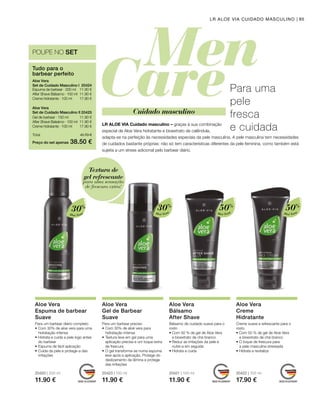 20420 | 200 ml
11.90 €
20423 | 150 ml
11.90 €
20421 | 100 ml
11.90 €
20422 | 100 ml
17.90 €
11.90 €
11.90 €
17.90 €
11.90 €
11.90 €
17.90 €
Preço do set apenas
Total 41.70 €
38.50 €
20424 
20425 
POUPE NO SET
Aloé Vera
30%
Aloé Vera
30%
Aloé Vera
50%
Aloé Vera
50%
95LR ALOE VIA CUIDADO MASCULINO
Tudo para o
barbear perfeito
Aloe Vera
Set de Cuidado Masculino I
Espuma de barbear · 200 ml
After Shave Bálsamo · 100 ml
Creme hidratante · 100 ml
Aloe Vera
Set de Cuidado Masculino II
Gel de barbear · 150 ml
After Shave Balsámo · 100 ml
Creme hidratante · 100 ml
Para uma
pele
fresca
e cuidadaLR ALOE VIA Cuidado masculino – graças à sua combinação
especial de Aloe Vera hidratante e bioextrato de calêndula,
adapta-se na perfeição às necessidades especiais da pele masculina. A pele masculina tem necessidades
de cuidados bastante próprias: não só tem características diferentes da pele feminina, como também está
sujeita a um stress adicional pelo barbear diário.
Cuidado masculino
Aloe Vera
Espuma de barbear
Suave
Aloe Vera
Gel de Barbear
Suave
Aloe Vera
Bálsamo
After Shave
Bálsamo de cuidado suave para o
rosto
• Com 50 % de gel de Aloe Vera
e bioextrato de chá branco
• Reduz as irritações da pele e
nutre-a em seguida
• Hidrata e cuida
Aloe Vera
Creme
Hidratante
Creme suave e refrescante para o
rosto
• Com 50 % de gel de Aloe Vera
e bioextrato de chá branco
• O toque de frescura para
a pele masculina stressada
• Hidrata e revitaliza
Para um barbear diário completo
•	Com 30% de aloe vera para uma
hidratação intensa
•	Hidrata e cuida a pele logo antes
do barbear
•	Espuma de fácil aplicação
•	Cuida da pele e protege-a das
irritações
Para um barbear preciso
•	Com 30% de aloé vera para
hidratação intensa
•	Textura leve em gel para uma
aplicação precisa e um toque extra
de frescura
•	O gel transforma-se numa espuma
leve após a aplicação, Protege do
deslizamento da lâmina e protege
das irritações
Textura de
gel refrescante
para uma sensação
de frescura extra!
 