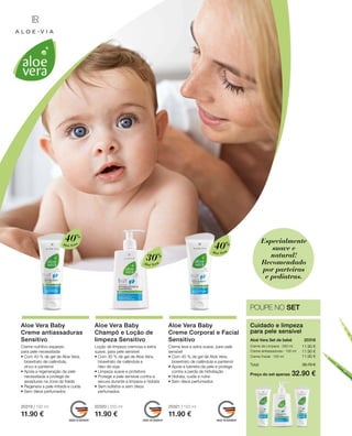 Aloé Vera
40%
Aloé Vera
30%
Aloé Vera
40%
20319 | 100 ml
11.90 €
20320 | 250 ml
11.90 €
20321 | 100 ml
11.90 €
11.90 €
11.90 €
11.90 €
Preço do set apenas
Total 35.70 €
32.90 €
20318 
Especialmente
suave e
natural!
Recomendado
por parteiras
e pediatras.
POUPE NO SET
Cuidado e limpeza
para pele sensível
Aloé Vera Set de bebé
Creme de Limpeza · 250 ml
Creme antiassaduras · 100 ml
Creme Facial · 100 ml
Aloe Vera Baby
Creme antiassaduras
Sensitivo
Creme nutritivo espesso 		
para pele necessitada
• Com 40 % de gel de Aloe Vera,
bioextrato de calêndula, 		
zinco e pantenol
• Apoia a regeneração da pele
necessitada e protege de
assaduras na zona da fralda
• Regenera a pele irritada e cuida
• Sem óleos perfumados
Aloe Vera Baby
Champô e Loção de
limpeza Sensitivo
Loção de limpeza cremosa e extra
suave, para pele sensível
• Com 30 % de gel de Aloe Vera,
bioextrato de calêndula e
óleo de soja
• Limpeza suave e protetora
• Protege a pele sensível contra a
secura durante a limpeza e hidrata
• Sem sulfatos e sem óleos
perfumados
Aloe Vera Baby
Creme Corporal e Facial
Sensitivo
Creme leve e extra suave, para pele
sensível
• Com 40 % de gel de Aloe Vera,
bioextrato de calêndula e pantenol
• Apoia a barreira da pele e protege
contra a perda de hidratação
• Hidrata, cuida e nutre
• Sem óleos perfumados
 