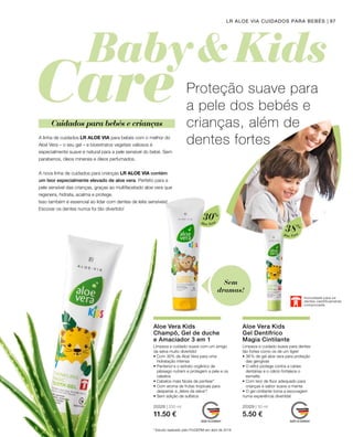 20328 | 250 ml
11.50 €
20329 | 50 ml
5.50 €
97LR ALOE VIA CUIDADOS PARA BEBÉS
Aloe Vera
30%
Aloe Vera
38%
A linha de cuidados LR ALOE VIA para bebés com o melhor do
Aloé Vera – o seu gel – e bioextratos vegetais valiosos é
especialmente suave e natural para a pele sensível do bebé. Sem
parabenos, óleos minerais e óleos perfumados.
A nova linha de cuidados para crianças LR ALOE VIA contém
um teor especialmente elevado de aloe vera. Perfeito para a
pele sensível das crianças, graças ao multifacetado aloe vera que
regenera, hidrata, acalma e protege.
Isso também é essencial ao lidar com dentes de leite sensíveis!
Escovar os dentes nunca foi tão divertido!
Proteção suave para
a pele dos bebés e
crianças, além de
dentes fortes
Cuidados para bebés e crianças
Sem
dramas!
Inocuidade para os
dentes cientificamente
comprovada
Limpeza e cuidado suave com um amigo
da selva muito divertido!
Aloe Vera Kids
Champô, Gel de duche
e Amaciador 3 em 1
Limpeza e cuidado suave para dentes
tão fortes como os de um tigre!
Aloe Vera Kids
Gel Dentífrico 		
Magia Cintilante
* Estudo realizado pelo ProDERM em abril de 2019
• Com 30% de Aloé Vera para uma
hidratação intensa
• Pantenol e o extrato orgânico de
pêssego nutrem e protegem a pele e os
cabelos
• Cabelos mais fáceis de pentear*
• Com aroma de frutas tropicais para
despertar a „febre da selva“!
• Sem adição de sulfatos
• 38 % de gel aloe vera para proteção
das gengivas
• O xilitol protege contra a cáries
dentárias e o cálcio fortalece o
esmalte.
• Com teor de flúor adequado para
crianças e sabor suave a menta
• O gel cintilante torna a escovagem
numa experiência divertida!
 